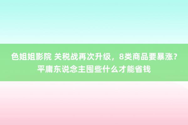 色姐姐影院 关税战再次升级，8类商品要暴涨？平庸东说念主囤些什么才能省钱
