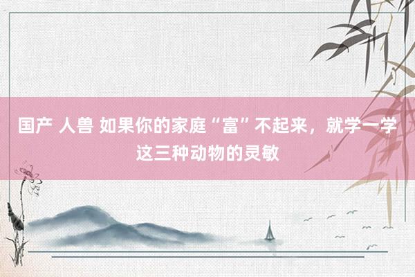国产 人兽 如果你的家庭“富”不起来，就学一学这三种动物的灵敏