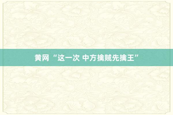 黄网 “这一次 中方擒贼先擒王”