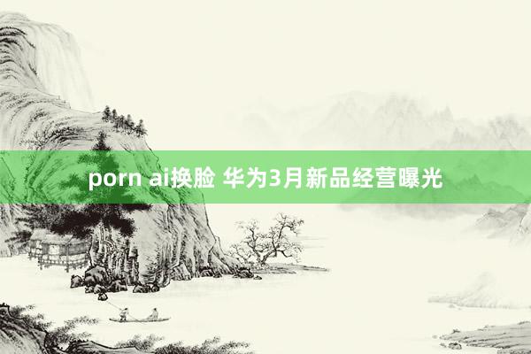 porn ai换脸 华为3月新品经营曝光