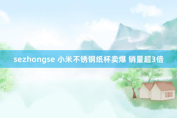 sezhongse 小米不锈钢纸杯卖爆 销量超3倍