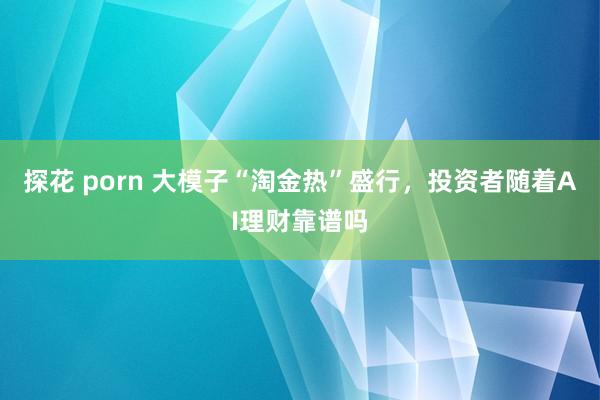 探花 porn 大模子“淘金热”盛行，投资者随着AI理财靠谱吗