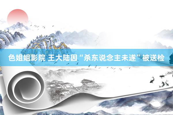 色姐姐影院 王大陆因“杀东说念主未遂”被送检