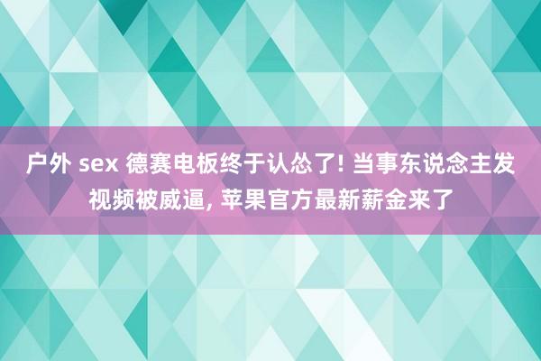 户外 sex 德赛电板终于认怂了! 当事东说念主发视频被威逼， 苹果官方最新薪金来了
