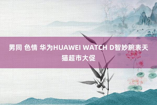 男同 色情 华为HUAWEI WATCH D智妙腕表天猫超市大促