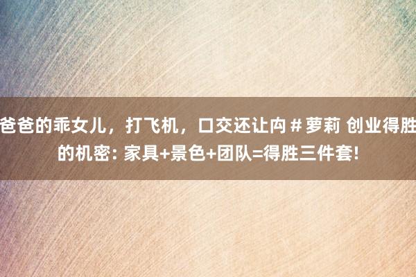 爸爸的乖女儿，打飞机，口交还让禸＃萝莉 创业得胜的机密: 家具+景色+团队=得胜三件套!