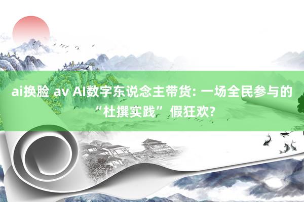 ai换脸 av AI数字东说念主带货: 一场全民参与的 “杜撰实践” 假狂欢?