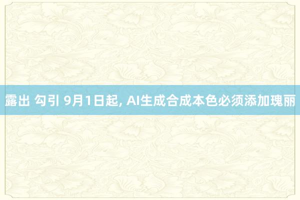 露出 勾引 9月1日起， AI生成合成本色必须添加瑰丽