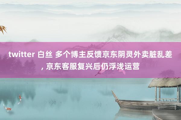 twitter 白丝 多个博主反馈京东阴灵外卖脏乱差， 京东客服复兴后仍浮浅运营