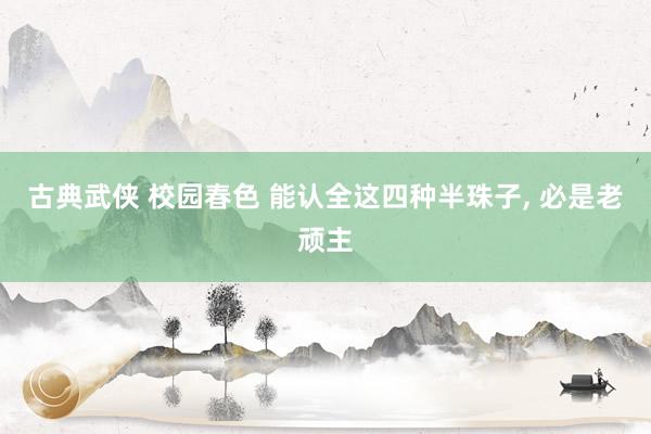 古典武侠 校园春色 能认全这四种半珠子， 必是老顽主
