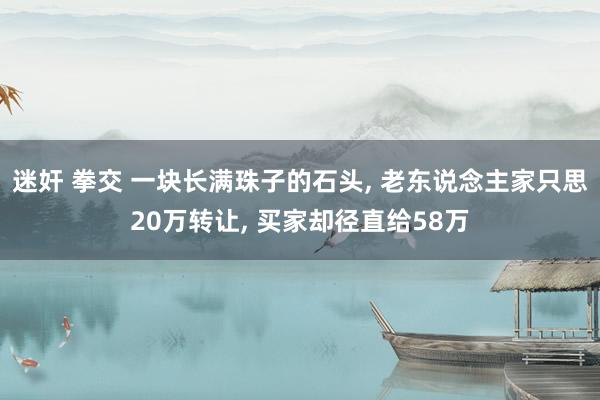迷奸 拳交 一块长满珠子的石头， 老东说念主家只思20万转让， 买家却径直给58万