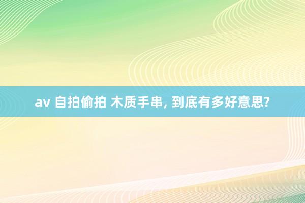 av 自拍偷拍 木质手串， 到底有多好意思?
