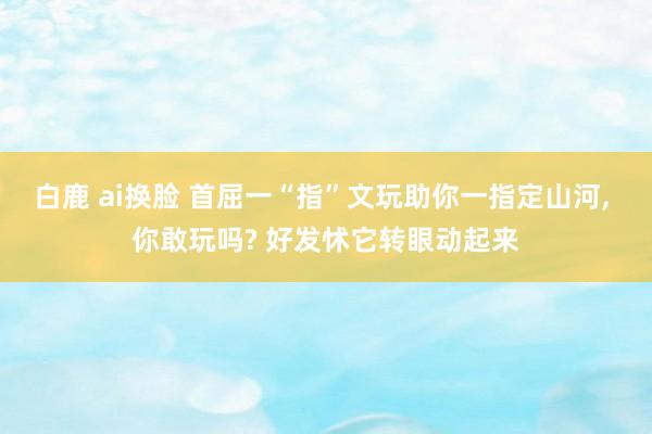 白鹿 ai换脸 首屈一“指”文玩助你一指定山河， 你敢玩吗? 好发怵它转眼动起来