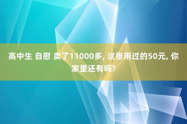 高中生 自慰 卖了11000多， 这张用过的50元， 你家里还有吗?