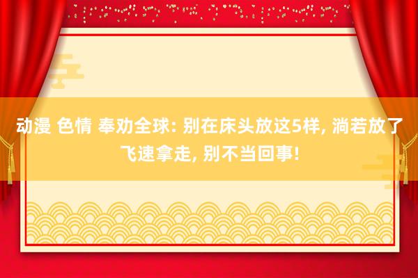动漫 色情 奉劝全球: 别在床头放这5样， 淌若放了飞速拿走， 别不当回事!