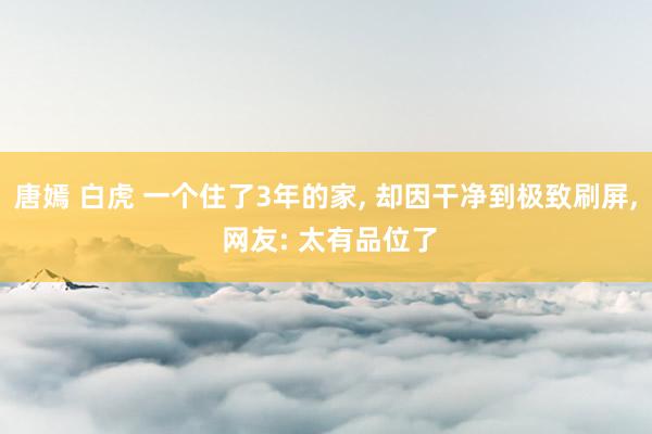 唐嫣 白虎 一个住了3年的家， 却因干净到极致刷屏， 网友: 太有品位了