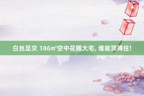 白丝足交 186㎡空中花圃大宅， 谁能顶得住!