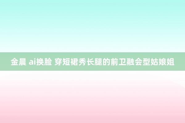 金晨 ai换脸 穿短裙秀长腿的前卫融会型姑娘姐