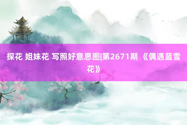 探花 姐妹花 写照好意思图|第2671期 《偶遇蓝雪花》