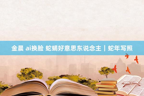 金晨 ai换脸 蛇蝎好意思东说念主|蛇年写照