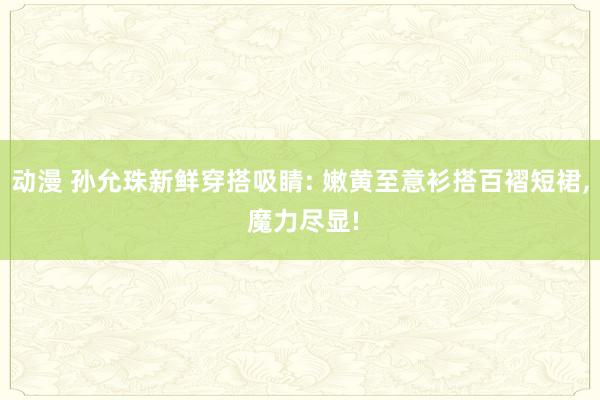 动漫 孙允珠新鲜穿搭吸睛: 嫩黄至意衫搭百褶短裙， 魔力尽显!