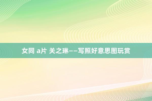 女同 a片 关之琳——写照好意思图玩赏
