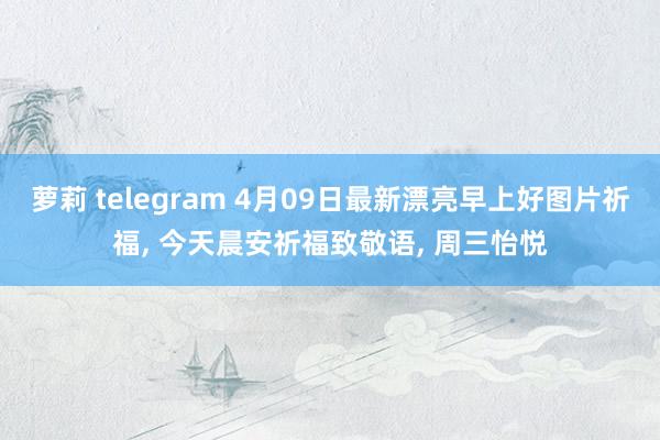 萝莉 telegram 4月09日最新漂亮早上好图片祈福， 今天晨安祈福致敬语， 周三怡悦