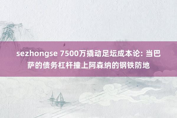 sezhongse 7500万撬动足坛成本论: 当巴萨的债务杠杆撞上阿森纳的钢铁防地