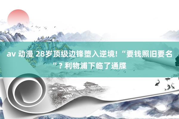 av 动漫 28岁顶级边锋堕入逆境! “要钱照旧要名”? 利物浦下临了通牒