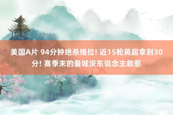 美国A片 94分钟绝杀维拉! 近15轮英超拿到30分! 赛季末的曼城没东说念主敢惹