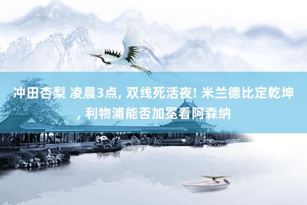 冲田杏梨 凌晨3点， 双线死活夜! 米兰德比定乾坤， 利物浦能否加冕看阿森纳