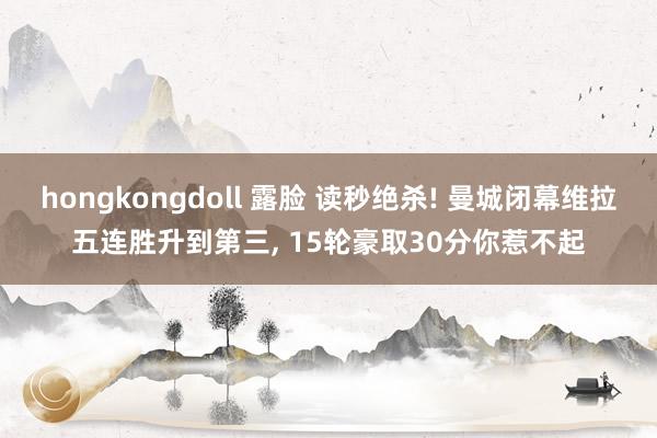 hongkongdoll 露脸 读秒绝杀! 曼城闭幕维拉五连胜升到第三， 15轮豪取30分你惹不起