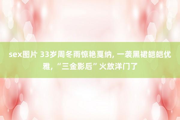 sex图片 33岁周冬雨惊艳戛纳， 一袭黑裙皑皑优雅， “三金影后”火放洋门了