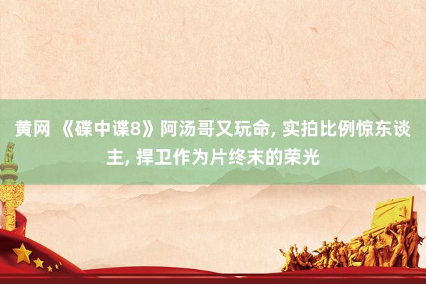 黄网 《碟中谍8》阿汤哥又玩命， 实拍比例惊东谈主， 捍卫作为片终末的荣光