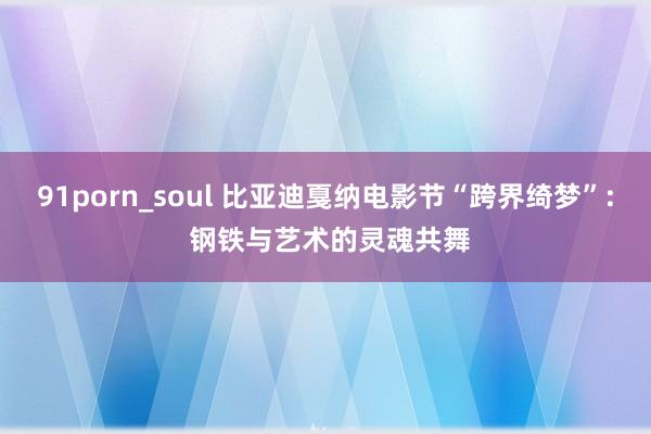 91porn_soul 比亚迪戛纳电影节“跨界绮梦”: 钢铁与艺术的灵魂共舞