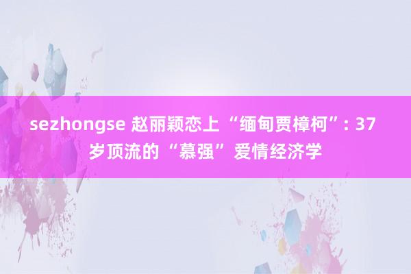 sezhongse 赵丽颖恋上 “缅甸贾樟柯”: 37 岁顶流的 “慕强” 爱情经济学