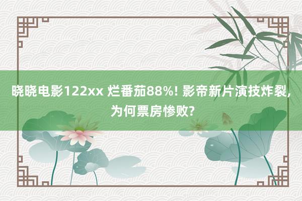 晓晓电影122xx 烂番茄88%! 影帝新片演技炸裂， 为何票房惨败?