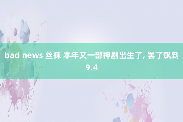 bad news 丝袜 本年又一部神剧出生了， 罢了飙到9.4