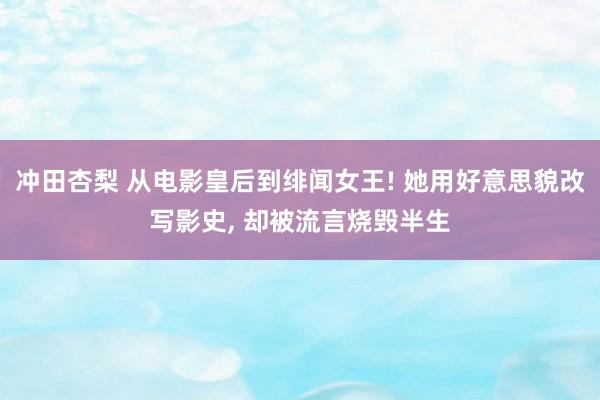 冲田杏梨 从电影皇后到绯闻女王! 她用好意思貌改写影史， 却被流言烧毁半生