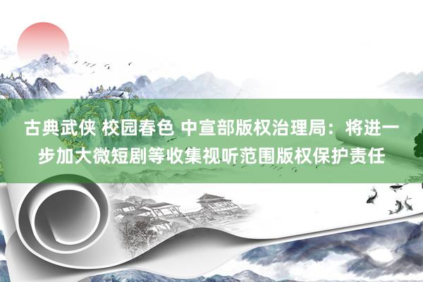 古典武侠 校园春色 中宣部版权治理局：将进一步加大微短剧等收集视听范围版权保护责任