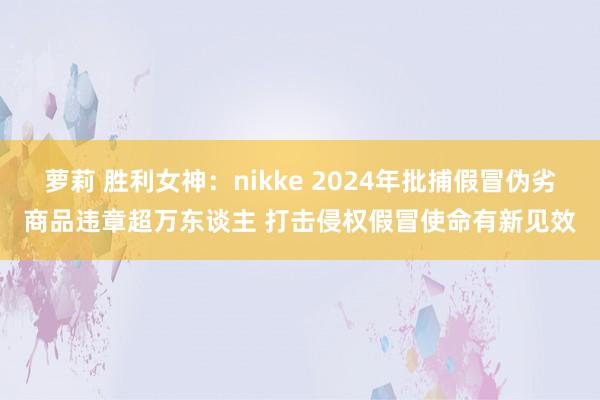 萝莉 胜利女神：nikke 2024年批捕假冒伪劣商品违章超万东谈主 打击侵权假冒使命有新见效