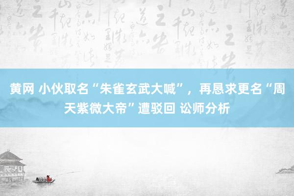 黄网 小伙取名“朱雀玄武大喊”，再恳求更名“周天紫微大帝”遭驳回 讼师分析