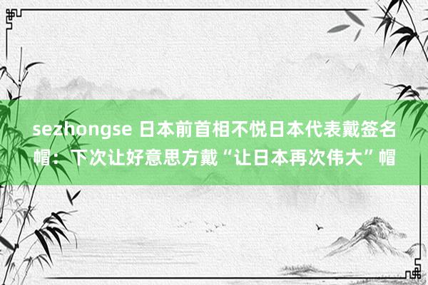 sezhongse 日本前首相不悦日本代表戴签名帽:下次让好意思方戴“让日本再次伟大”帽