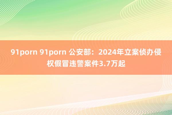 91porn 91porn 公安部：2024年立案侦办侵权假冒违警案件3.7万起