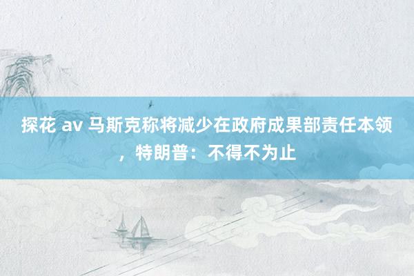 探花 av 马斯克称将减少在政府成果部责任本领，特朗普：不得不为止