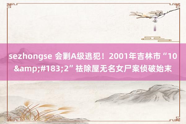 sezhongse 会剿A级逃犯！2001年吉林市“10&#183;2”祛除屋无名女尸案侦破始末