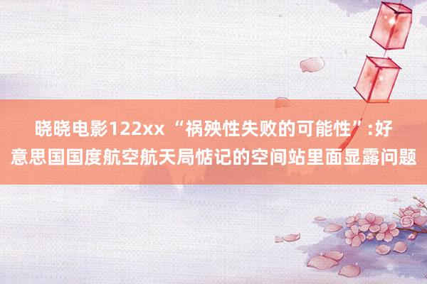 晓晓电影122xx “祸殃性失败的可能性”:好意思国国度航空航天局惦记的空间站里面显露问题