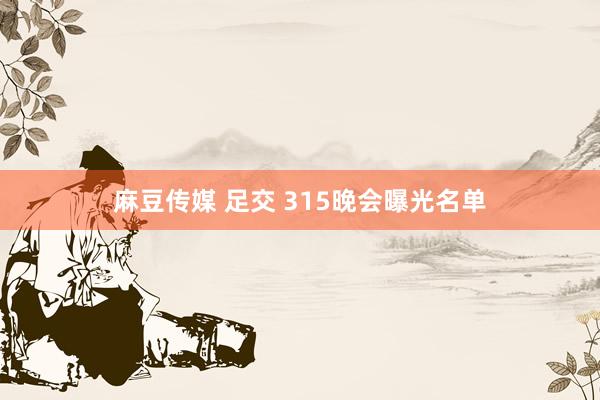 麻豆传媒 足交 315晚会曝光名单