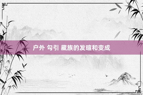 户外 勾引 藏族的发暄和变成
