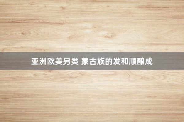 亚洲欧美另类 蒙古族的发和顺酿成